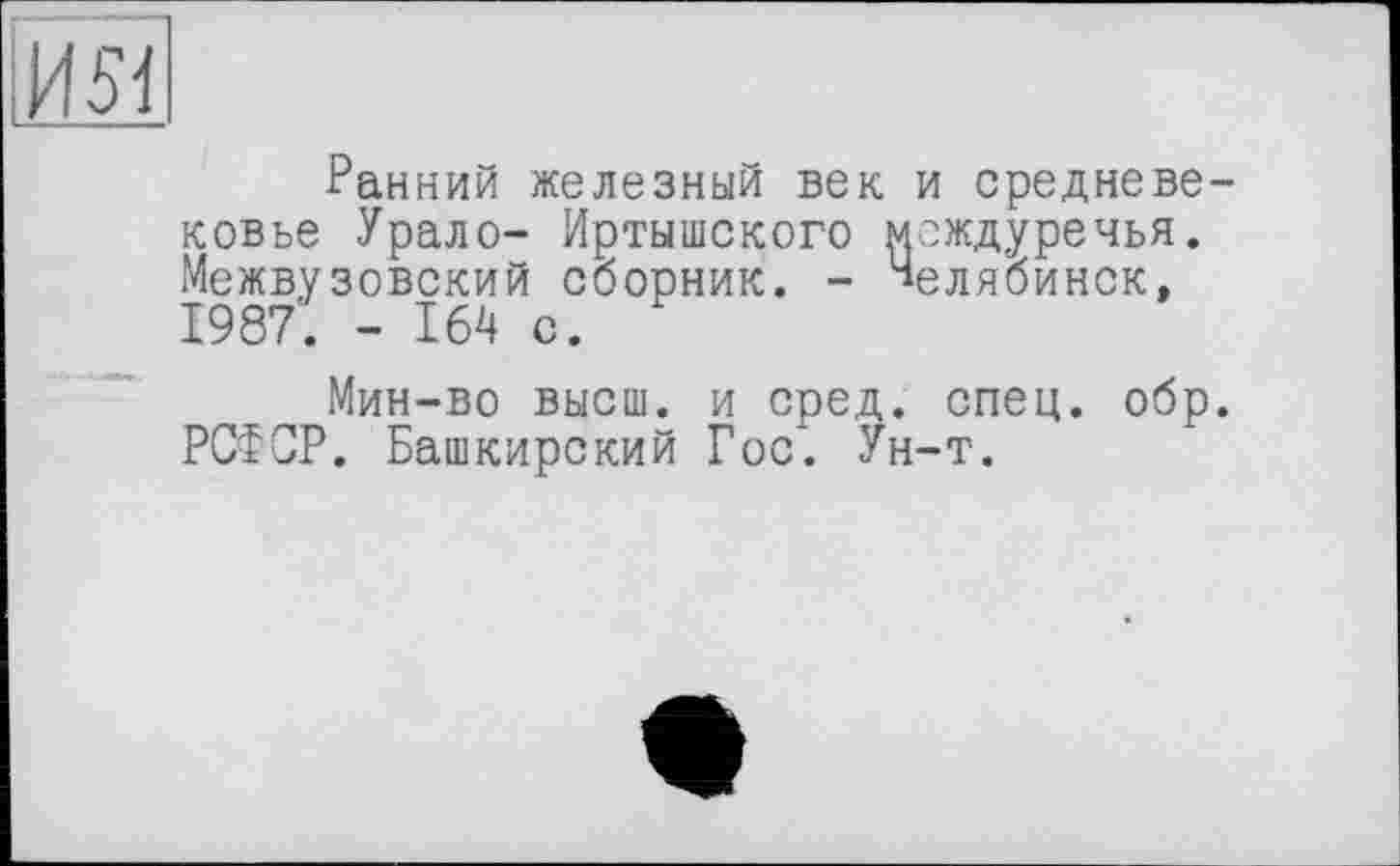 ﻿ш
Ранний железный век и средневековье Урало- Иртышского междуречья. Межвузовский сборник. - Челябинск, 1987. - 164 с.
Мин-во высш, и сред. спец. обр. РСФСР. Башкирский Гос*. Ун-т.